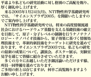 平素より私どもの研究活動に対し格別のご高配を賜り、厚く御礼申し上げます．来る2005年1月24日（月），NTT物性科学基礎研究所では，「サイエンスプラザ2005」を開催いたしますのでご案内申し上げます．NTT物性科学基礎研究所では，将来の高度情報流通社会におけるハードウェア基盤を支える基礎技術の確立を目指して，原子・分子レベルの制御を行うナノテクノロジー・ナノバイオ技術から、量子効果に基づく情報処理技術まで，革新的新技術をターゲットに研究を進めております．サイエンスプラザ2005では，私どもの研究の最新の成果について，講演会，ポスター展示，実験室見学を通じて皆様に紹介させていただきます．多くの方々にお越しいただき御討論いただけます様、所員一同準備を進めております．ご多用の折とは存じますが，何卒ご高覧賜りますようお願い申し上げます