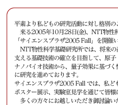 平素より私どもの研究活動に対し格別のご高配を賜り、厚く御礼申し上げます。
　来る2005年10月28日(金)、NTT物性科学基礎研究所では、
「サイエンスプラザ2005 Fall」を開催いたしますのでご案内申し上げます。
　NTT物性科学基礎研究所では、将来の高度情報流通社会におけるハードウェア基盤を支える基礎技術の確立を目指して、原子・分子レベルの制御を行うナノテクノロジー・ナノバイオ技術から、量子効果に基づく情報処理技術まで、革新的新技術をターゲットに研究を進めております。
サイエンスプラザ2005 Fall では、私どもの研究の最新の成果について、講演会、
ポスター展示、実験室見学を通じて皆様に紹介させていただきます。
　多くの方々にお越しいただき御討論いただけます様、所員一同準備を進めております。
ご多用の折とは存じますが，何卒ご高覧賜りますようお願い申し上げます。

