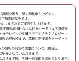 平素より私どもの研究活動に対し格別のご高配を賜り、厚く御礼申し上げます。
　来る2005年10月28日(金)、NTT物性科学基礎研究所では、
「サイエンスプラザ2005 Fall」を開催いたしますのでご案内申し上げます。
　NTT物性科学基礎研究所では、将来の高度情報流通社会におけるハードウェア基盤を支える基礎技術の確立を目指して、原子・分子レベルの制御を行うナノテクノロジー・ナノバイオ技術から、量子効果に基づく情報処理技術まで、革新的新技術をターゲットに研究を進めております。
サイエンスプラザ2005 Fall では、私どもの研究の最新の成果について、講演会、
ポスター展示、実験室見学を通じて皆様に紹介させていただきます。
　多くの方々にお越しいただき御討論いただけます様、所員一同準備を進めております。
ご多用の折とは存じますが，何卒ご高覧賜りますようお願い申し上げます。
