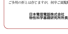 平素より私どもの研究活動に対し格別のご高配を賜り、厚く御礼申し上げます。
　来る2005年10月28日(金)、NTT物性科学基礎研究所では、
「サイエンスプラザ2005 Fall」を開催いたしますのでご案内申し上げます。
　NTT物性科学基礎研究所では、将来の高度情報流通社会におけるハードウェア基盤を支える基礎技術の確立を目指して、原子・分子レベルの制御を行うナノテクノロジー・ナノバイオ技術から、量子効果に基づく情報処理技術まで、革新的新技術をターゲットに研究を進めております。
サイエンスプラザ2005 Fall では、私どもの研究の最新の成果について、講演会、
ポスター展示、実験室見学を通じて皆様に紹介させていただきます。
　多くの方々にお越しいただき御討論いただけます様、所員一同準備を進めております。
ご多用の折とは存じますが，何卒ご高覧賜りますようお願い申し上げます。
