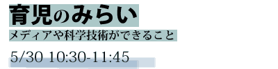 未来想論　育児のみらい　-メディアや科学技術ができること-　5/30 10:30-11:45
