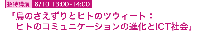 6月10日 13:00~14:00 招待講演 「鳥のさえずりとヒトのツウィート:ヒトのコミュニケーションの進化とICT社会」 総合研究大学院大学 先導科学研究科 生命共生体進化学 教授 長谷川眞理子