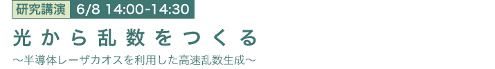 6月8日 14:00～14:30 光から乱数をつくる
～半導体レーザカオスを利用した高速乱数生成～